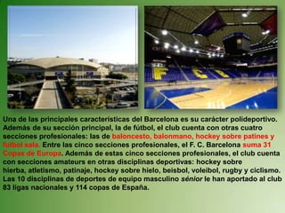 Una de las principales características del Barcelona es su carácter polideportivo.  Además de su sección principal, la de fútbol, el club cuenta con otras cuatro secciones profesionales: las de baloncesto, balonmano, hockey sobre patines y futbol sala. Entre las cinco secciones profesionales, el F. C. Barcelona suma 31 Copas de Europa. Además de estas cinco secciones profesionales, el club cuenta con secciones amateurs en otras disciplinas deportivas: hockey sobre hierba, atletismo, patinaje, hockey sobre hielo, beisbol, voleibol, rugby y ciclismo. Las 10 disciplinas de deportes de equipo masculino sénior le han aportado al club 83 ligas nacionales y 114 copas de España.