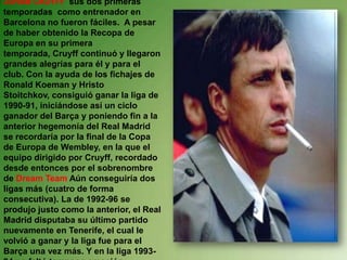 JOHAM CRUYFF  sus dos primeras temporadas  como entrenador en Barcelona no fueron fáciles.  A pesar de haber obtenido la Recopa de Europa en su primera temporada, Cruyff continuó y llegaron grandes alegrías para él y para el club. Con la ayuda de los fichajes de Ronald Koeman y Hristo Stoitchkov, consiguió ganar la liga de 1990-91, iniciándose así un ciclo ganador del Barça y poniendo fin a la anterior hegemonía del Real Madrid se recordaría por la final de la Copa de Europa de Wembley, en la que el equipo dirigido por Cruyff, recordado desde entonces por el sobrenombre de Dream Team Aúnconseguiría dos ligas más (cuatro de forma consecutiva). La de 1992-96 se produjo justo como la anterior, el Real Madrid disputaba su último partido nuevamente en Tenerife, el cual le volvió a ganar y la liga fue para el Barça una vez más. Y en la liga 1993-94 no faltó tampoco emoción