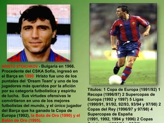 HRISTO STOICHKOV - Bulgaria en 1966. Procedente del CSKA Sofía, ingresó en el Barça en 1990  Hristo fue uno de los puntales del ‘Dream Team' y uno de los jugadores más queridos por la afición por su categoría futbolística y espíritu de lucha.  Sus virtudes ofensivas le convirtieron en uno de los mejores futbolistas del mundo, y el único jugador del Barça que ha ganado la Copa de Europa (1992), la Bota de Oro (1990) y el Balón de Oro (1995). Títulos: 1 Copa de Europa (1991/92) 1 Recopa (1996/97) 2 Supercopas de Europa (1992 y 1997) 5 Ligas (1990/91, 91/92, 92/93, 93/94 y 97/98) 2 Copas del Rey (1996/97 y 97/98) 4 Supercopas de España (1991, 1992, 1994 y 1996) 2 Copas Catalunya (1990/91 y 92/93) 