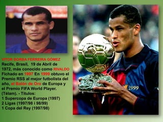 VITOR BORBA FERREIRA GÓMEZ Recife, Brasil,  19 de Abril de 1972, más conocido como RIVALDO Fichado en 1997 En 1999 obtuvo el Premio RSS al mejor futbolista del año, el Balón de Oro de Europa y el Premio FIFA World Player. (Télam). - Títulos: 1 Supercopa de Europa (1997) 2 Ligas (1997/98 i 98/99) 1 Copa del Rey (1997/98) 