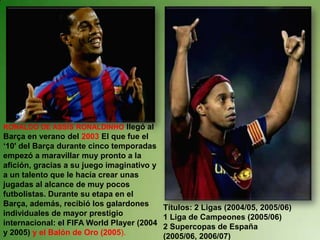 RONALDO DE ASSÍSRONALDINHOllegó al Barça en verano del 2003 El que fue el ‘10' del Barça durante cinco temporadas empezó a maravillar muy pronto a la afición, gracias a su juego imaginativo y a un talento que le hacía crear unas jugadas al alcance de muy pocos futbolistas. Durante su etapa en el Barça, además, recibió los galardones individuales de mayor prestigio internacional: el FIFA World Player (2004 y 2005) y el Balón de Oro (2005). Títulos: 2 Ligas (2004/05, 2005/06) 1 Liga de Campeones (2005/06) 2 Supercopas de España (2005/06, 2006/07) 