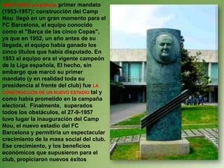 MIRÓ SANS presidente primer mandato (1953-1957): construcción del Camp Nou  llegó en un gran momento para el FC Barcelona, el equipo conocido como el "Barça de las cinco Copas", ya que en 1952, un año antes de su llegada, el equipo había ganado los cinco títulos que había disputado. En 1953 el equipo era el vigente campeón de la Liga española, El hecho, sin embargo que marcó su primer mandato (y en realidad toda su presidencia al frente del club) fue LA CONSTRUCCIÓN DE UN NUEVO ESTADIO tal y como había prometido en la campaña electoral. Finalmente,  superados todos los obstáculos, el 27-9-1957 tuvo lugar la inauguración del Camp Nou, el nuevo estadio del FC Barcelona y permitiría un espectacular crecimiento de la masa social del club.  Ese crecimiento, y los beneficios económicos que supusieron para el club, propiciaron nuevos éxitos 