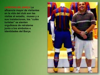 LA BOTIGA DEL BARÇA La afluencia mayor de visitantes en la vida del club son las visitas al estadio,  museo y a sus instalaciones, los “culés turistas” se sienten orgullosos de retratarse junto a los símbolos e identidades del Barça.
