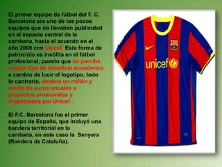 El primer equipo de fútbol del F. C. Barcelona era uno de los pocos equipos que no llevaban publicidad en el espacio central de la camiseta, hasta el acuerdo en el año 2006 con Unicef. Esta forma de patrocinio es insólita en el fútbol profesional, puesto que no percibe ningún tipo de beneficio económico a cambio de lucir el logotipo, todo lo contrario, destina un millón y medio de euros anuales a proyectos promovidos y organizados por Unicef . El F.C. Barcelona fue el primer equipo de España, que incluyó una bandera territorial en la camiseta, en este caso la  Senyera (Bandera de Cataluña).