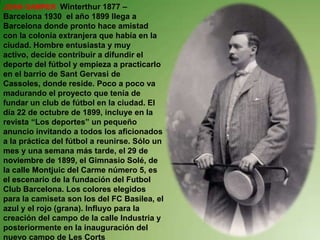 JOAN GAMPER  Winterthur 1877 – Barcelona 1930  el año 1899 llega a Barcelona donde pronto hace amistad con la colonia extranjera que había en la ciudad. Hombre entusiasta y muy activo, decide contribuir a difundir el deporte del fútbol y empieza a practicarlo en el barrio de Sant Gervasi de Cassoles, donde reside. Poco a poco va madurando el proyecto que tenía de fundar un club de fútbol en la ciudad. El día 22 de octubre de 1899, incluye en la revista “Los deportes” un pequeño anuncio invitando a todos los aficionados a la práctica del fútbol a reunirse. Sólo un mes y una semana más tarde, el 29 de noviembre de 1899, el Gimnasio Solé, de la calle Montjuic del Carme número 5, es el escenario de la fundación del Futbol Club Barcelona. Los colores elegidos para la camiseta son los del FC Basilea, el azul y el rojo (grana). Influyo para la creación del campo de la calle Industria y posteriormente en la inauguración del nuevo campo de Les Corts