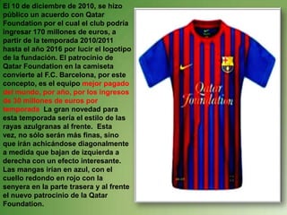 El 10 de diciembre de 2010, se hizo público un acuerdo con Qatar Foundation por el cual el club podría ingresar 170 millones de euros, a partir de la temporada 2010/2011 hasta el año 2016 por lucir el logotipo de la fundación. El patrocinio de Qatar Foundation en la camiseta convierte al F.C. Barcelona, por este concepto, es el equipo mejor pagado del mundo, por año, por los ingresos de 30 millones de euros por temporada  La gran novedad para esta temporada sería el estilo de las rayas azulgranas al frente.  Esta vez, no sólo serán más finas, sino que irán achicándose diagonalmente a medida que bajan de izquierda a derecha con un efecto interesante. Las mangas irían en azul, con el cuello redondo en rojo con la senyera en la parte trasera y al frente el nuevo patrocinio de la Qatar Foundation.
