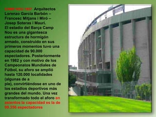 CAMP NOU 1957  Arquitectos Lorenzo García Barbón – Francesc Mitjans i Miró – Josep Soteras i Mauri.El estadio del Barça Camp Nou es una gigantesca estructura de hormigón armado, construido en sus primeros momentos tuvo una capacidad de 90.000 espectadores. Posteriormente en 1982 y con motivo de los Campeonatos Mundiales de Fútbol, su aforo se amplió hasta 120.000 localidades (algunas de a pie), convirtiéndose en uno de los estadios deportivos más grandes del mundo. Una vez transformado todo el aforo en asientos la capacidad es la de 99.356 espectadores