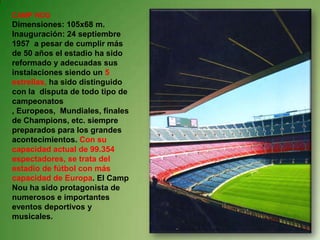 CAMP NOU Dimensiones: 105x68 m. Inauguración: 24 septiembre 1957  a pesar de cumplir más de 50 años el estadio ha sido reformado y adecuadas sus instalaciones siendo un 5 estrellas, ha sido distinguido con la  disputa de todo tipo de campeonatos , Europeos,  Mundiales, finales de Champions, etc. siempre preparados para los grandes acontecimientos. Con su capacidad actual de 99.354 espectadores, se trata del estadio de fútbol con más capacidad de Europa. El Camp Nou ha sido protagonista de numerosos e importantes eventos deportivos y musicales.