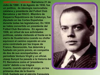 JOSEP SUÑOL I GARRIGA Barcelona 21 de Julio de 1898- 6 de Agosto de 1936, fue un político,  de ideología nacionalista catalana y presidente del Futbol Club Barcelona y del RACC. Miembro de Esquerra Republicana de Catalunya, fue diputado en las Cortes Españolas durante todas las legislaturas). En 1935 se había convertido en presidente del Fútbol Club Barcelona.  En agosto de 1936, en virtud de sus actividades políticas, estaba visitando el frente en la sierra de Guadarrama cuando su chófer equivocó el camino cayendo en una zona controlada por las tropas de Franco. Reconocido, fue detenido y fusilado sin juicio previo, en compañía de dos de sus acompañantes, el periodista Ventura Virgili y un oficial.Josep Sunyol ha pasado a la historia del FC Barcelona como el 'presidente mártir' debido a su trágica muerte, cuando ejercía el cargo, en los primeros días de la Guerra Civil, fusilado por el ejército franquista en verano de 1936.