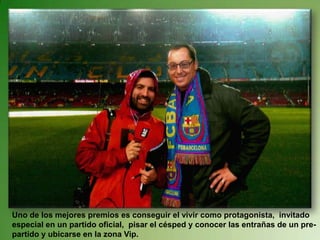 Uno de los mejores premios es conseguir el vivir como protagonista,  invitado especial en un partido oficial,  pisar el césped y conocer las entrañas de un pre-partido y ubicarse en la zona Vip. 