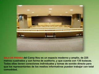SALA DE PRENSA del Camp Nou es un espacio moderno y amplio, de 225 metros cuadrados y con forma de auditorio, y que cuenta con 135 butacas.Todas ellas tienen conexiones individuales y tomas de sonido directo para que los representantes de los medios informativos puedan trabajar con total comodidad. 