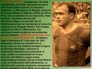 ALFREDO DI STÉFANOprotagonizó, con toda probabilidad, el fichaje más polémico de la historia del fútbol español. El delantero argentino,  el Millonarios de Bogotá, conjunto en el que militaba Di Stéfano cedido por River Plate, club propietario de sus derechos. Pepe Samitier,  secretario técnico del Barcelona, llegó a un acuerdo con el futbolista para que se incorporara al conjunto azulgrana y el abogado Ramón Trías Fargas negoció con River y Millonarios. Fue entonces cuando surgieron los problemas para el traspaso, autorizado por la FIFA, pero no por la Federación Española.  Di Stéfano llegó a Barcelona el 13 de mayo de 1953 dispuesto a firmar su contrato con el Barça, pero en ese instante emergió la figura de Santiago Bernabéu, intervino la Federación Española para solucionar el caso, emitió un comunicado en el que autorizó a Di Stéfano a jugar cuatro temporadas en España, dos en el Real Madrid y dos en el Barcelona alternativamente. La directiva del conjunto azulgrana, encabezada por su presidente, Enric Martí, al no estar de acuerdo, presentó su dimisión en protesta por esta decisión.