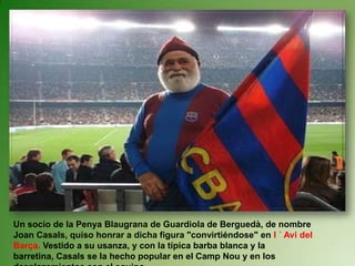 Un socio de la Penya Blaugrana de Guardiola de Berguedà, de nombre Joan Casals, quiso honrar a dicha figura "convirtiéndose" en l ´ Avi del Barça. Vestido a su usanza, y con la típica barba blanca y la barretina, Casals se la hecho popular en el Camp Nou y en los desplazamientos con el equipo.