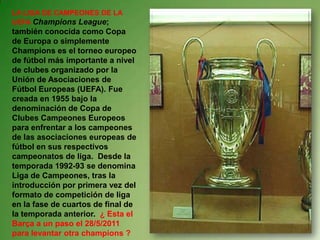 LA LIGA DE CAMPEONES DE LA UEFA Champions League; también conocida como Copa de Europa o simplemente Champions es el torneo europeo de fútbol más importante a nivel de clubes organizado por la Unión de Asociaciones de Fútbol Europeas (UEFA). Fue creada en 1955 bajo la denominación de Copa de Clubes Campeones Europeos para enfrentar a los campeones de las asociaciones europeas de fútbol en sus respectivos campeonatos de liga.  Desde la temporada 1992-93 se denomina Liga de Campeones, tras la introducción por primera vez del formato de competición de liga en la fase de cuartos de final de la temporada anterior.  ¿ Esta el Barça a un paso el 28/5/2011  para levantar otra champions ?