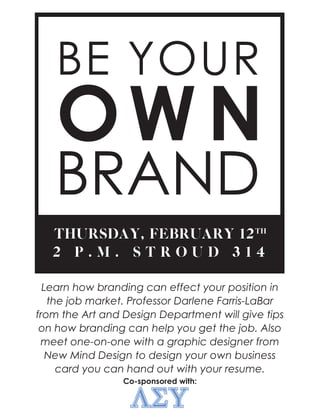 THURSDAY, FEBRUARY 12
2 P . M . S T R O U D 3 1 4
TH
Learn how branding can effect your position in
the job market. Professor Darlene Farris-LaBar
from the Art and Design Department will give tips
on how branding can help you get the job. Also
meet one-on-one with a graphic designer from
New Mind Design to design your own business
card you can hand out with your resume.
Co-sponsored with:
 