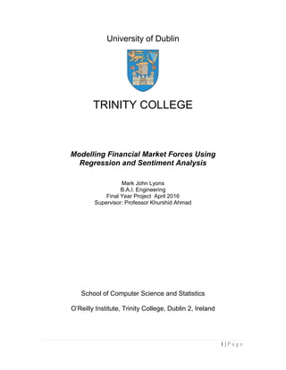 1 | P a g e
University of Dublin
TRINITY COLLEGE
Modelling Financial Market Forces Using
Regression and Sentiment Analysis
Mark John Lyons
B.A.I. Engineering
Final Year Project April 2016
Supervisor: Professor Khurshid Ahmad
School of Computer Science and Statistics
O’Reilly Institute, Trinity College, Dublin 2, Ireland
 