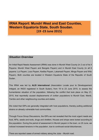 Situation Overview
An Initial Rapid Needs Assessment (IRNA) was done in Mundri West County (in 2 out of its 4
Payams: Mundri West Payam and Bangolo Payam) and in Mundri East County (in all 6
payams: Lui Payam, Lozo Payam, Kediba Payam, Lakamadi Payam, Minga Payam and Wito
Payam). Both counties are located in Western Equatoria State of the Republic of South
Sudan.
This IRNA was led by ALDI International (Association Locale pour le Développement
Intégral, an INGO registered in South Sudan), from 19 to 23 June 2015, to assess the
humanitarian situation of the population, following the conflict that took place on May 21,
2015, that reportedly caused displacements of civilian populations to Mundri East, Maridi,
Yambio and other neighbouring counties and states.
We noted that IDPs are generally integrated with host populations, thereby putting additional
strains on already vulnerable host communities.
Through Focus Group Discussions, the IDPs we met revealed that the most urgent needs are
food, NFIs, seeds and tools, drugs and shelters. Houses and shops were looted according to
the population. During the period of assessment in Mundri payam in the town, on 20 June, we
noticed increased tensions in the population, due to continued social disturbances.
There are reported cases of armed robbery along the Juba – Mundri road.
IRNA Report: Mundri West and East Counties,
Western Equatoria State, South Soudan.
[19 -23 June 2015]
 