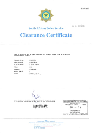 SAPS 365
ENQ N0: 20L4623885
South African Police Service
Clearance Certificate
THIS IS TO CERTIFY THAT NO CONVICTIONS HAVE BEEN
OF SOUTH AFRICA AGAINST:
RECORDED FOR ANY CRIi4E IN THE REPUBLIC
TRANSACTION NO
DATE OF BIRTH
PLACE OF BIRTH
TITLE
SURNA[4ElS
iiArDEN NAf4E/s
NAr4E/S
25094134
1978 -04 -01
SOUTH AFRICA
MS
TI]VII4ERMAN ,
CINDY , LEE ANN
;iih;' i,;ii;;;i' iffii ;;i;;.' ;+' outh african police Service
0apt0BVanWyk
SUiD AFli,KAr'lraf FCL i*iEnlE N ;.
SAPD/KR & MT€
PRIVAATSnK I PRi.Il*'
2014 -rr- ?
PRETORIA OOOl
* ',,i X308

Note
Perconal details sufuied by the aMicant
lnformation on cilminal history (where awlicable) traced by mems ol fingerprinE
SAPS Criminal Record Centre, Private Bag x308, Pretoria, OOO'I
E-mail address: crc-nameclear@saps.org.za
Tel. No.: +27 12 393 3928
F* no: +27 'l
2 393 3909
 