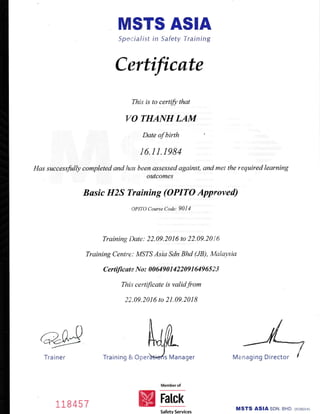 MSTS ASIA
Specia/ist in Safety Training
Certificate
This is to certifu that
VO THANHLA,M
Date of birth
16.11.r984
Has succesrfrlly completed and has been assessed against, and met the required learning
oatcomes
Busic H2S Training (OPITO Approved)
@Tra ine r
OPITO Course Code: 90I4
Training Date: 22.09.2016 to 22.09.2016
Training Centre: MSTS Asia Sdn Bhd (JB), Malaysia
certiJicate No : 00649 0 1 4 2 2 09 1 649 6 5 2 3
This certificate is validfrom
22.09. 20 I 6 to 2 1.09.20 I I
s Manager
Memberof
Fatclr
Managing Director
118 457
Training & Oper
Safetv Services
MSTS ASIA SDN. BHD
 