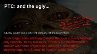 PTC: and the ugly...
Industry insider from a different company, off the reservation:
“It no longer does anything to move the wind industry forward,
only benefits US big business, prohibits the development of
smaller wind farm projects and creates a competitive
disadvantage for US small to medium sized firms.”
 