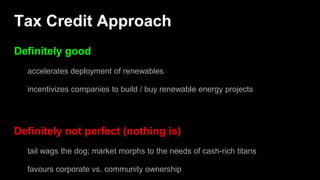 Tax Credit Approach
Definitely good
accelerates deployment of renewables
incentivizes companies to build / buy renewable energy projects
Definitely not perfect (nothing is)
tail wags the dog; market morphs to the needs of cash-rich titans
favours corporate vs. community ownership
 