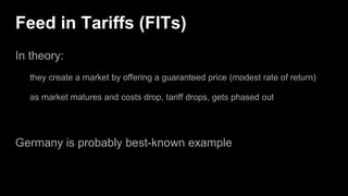 Feed in Tariffs (FITs)
In theory:
they create a market by offering a guaranteed price (modest rate of return)
as market matures and costs drop, tariff drops, gets phased out
Germany is probably best-known example
 