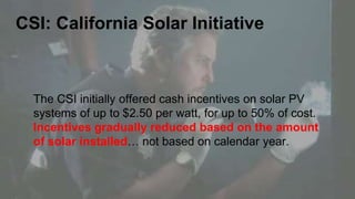 CSI: California Solar Initiative
The CSI initially offered cash incentives on solar PV
systems of up to $2.50 per watt, for up to 50% of cost.
Incentives gradually reduced based on the amount
of solar installed… not based on calendar year.
 