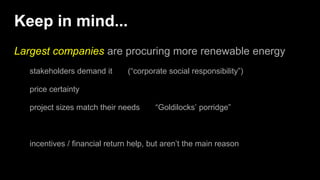 Keep in mind...
Largest companies are procuring more renewable energy
stakeholders demand it (“corporate social responsibility”)
price certainty
project sizes match their needs “Goldilocks’ porridge”
incentives / financial return help, but aren’t the main reason
 