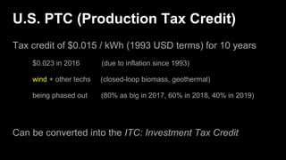U.S. PTC (Production Tax Credit)
Tax credit of $0.015 / kWh (1993 USD terms) for 10 years
$0.023 in 2016 (due to inflation since 1993)
wind + other techs (closed-loop biomass, geothermal)
being phased out (80% as big in 2017, 60% in 2018, 40% in 2019)
Can be converted into the ITC: Investment Tax Credit
 
