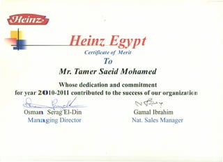 z Egypt
Certificate of Merit
To
Mr. Tamer Saeid Mohamed
for year
Whose dedication and commitment
10-2011 contributed to the success of ourorganizatl n
~ ~ ~'f
,
Gamal Ibrahim
Nat. Sales Manager
Osma Serag l-Din
Ma aiging Director
 