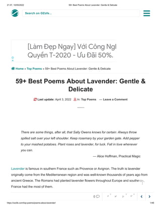 21:57, 10/05/2022 59+ Best Poems About Lavender: Gentle & Delicate
https://ozofe.com/top-poems/poems-about-lavender/ 1/48
Search on OZofe...
 Home » Top Poems » 59+ Best Poems About Lavender: Gentle & Delicate
59+ Best Poems About Lavender: Gentle &
Delicate
 Last update: April 3, 2022  In: Top Poems — Leave a Comment
Lavender is famous in southern France such as Provence or Avignon. The truth is lavender
originally come from the Mediterranean region and was well-known thousands of years ago from
ancient Greece. The Romans had planted lavender flowers throughout Europe and southern
France had the most of them.
[Làm Đẹp Ngay] Với Công Nghệ Độc
Quyền T-2020 - Ưu Đãi 50%.
There are some things, after all, that Sally Owens knows for certain: Always throw
spilled salt over your left shoulder. Keep rosemary by your garden gate. Add pepper
to your mashed potatoes. Plant roses and lavender, for luck. Fall in love whenever
you can.
— Alice Hoffman, Practical Magic




0     
0 0 0
 