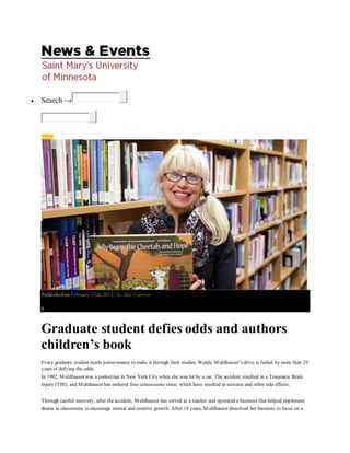  Search →
Stories
Publishedon February 12th, 2015 | by Alex Conover
0
Graduate student defies odds and authors
children’s book
Every graduate student needs perseverance to make it through their studies. Wendy Muhlhauser’s drive is fueled by more than 20
years of defying the odds.
In 1992, Muhlhauser was a pedestrian in New York City when she was hit by a car. The accident resulted in a Traumatic Brain
Injury (TBI), and Muhlhauser has endured four concussions since, which have resulted in seizures and other side effects.
Through careful recovery, after theaccident, Muhlhauser has served as a teacher and operated a business that helped implement
drama in classrooms to encourage mental and creative growth. After 18 years, Muhlhauser dissolved her business to focus on a
 