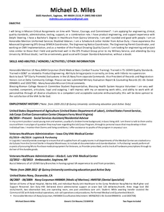 Michael Dennis Miles Generic Civi Resume / 01MAY16 Two Pages Included
OBJECTIVE
I will bring in Mission Critical Assignments on time with “Honor, Courage, and Commitment”. I am applying for engineering, clinical,
quality standards, administrative, testing, support, or a combination role. I have product engineering, and support experience with
Delphi Steering. I have a Bachelor’s Degree in Healthcare from Quincy University. I am well rounded and good with people. I am an
Honorable Mention Uniformed Services Disabled Veteran. I am a Schedule-A Letter Holder from Active Duty. I have experience the
Advanced Engineering EPS Group DFMEA Coordinator, The Engineering Notice Coordinator, The Engineering Permit Coordinator, and
working on CMII Implementation, and as a member of the Product Drawing Quality Council. I am looking for engineering and project
roles similar to those that I held and performed well in the EPS Product Group prior to my Military Service, and attending Qu incy
University.Without doubt, I will be an extremely good asset with Cooper Standard Automotive; without a doubt.
SKILLS AND ABILITIES / HONORS / ACTIVITIES / OTHER INFORMATION
Honorable Mention US Navy 8404 Corpsman (Field Medical Basic Combat Trauma Training). Trained in TS-16949 Quality Standards.
Trained in GD&T as related to ProductEngineering. Ability to bringprojects in correctly,on time, with littleto no supervision.
Back to back "EP"(Early Promote) Evaluations in the US Navy from separate Commands. Vice President of Records and Registration
Honors List at Delta Community College. Please see two submitted Military Evaluation Report & Counseling Records (E1-E6: Dated
09MAR31 and 10OCT08) - Many favorableMission Critical comments.
Blessing-Rieman College Research Committee Student Representative, Blessing Health System Hospice Volunteer I am very well
rounded, competent, articulate, loyal and outgoing. I will impress with my un-wavering work ethic, and ability to work with all
personalities through all diverse situations to a competent and acceptable outcome enthusiastically; this will be done upmost to
the satisfaction of the VHA So Be God.
EMPLOYMENT HISTORY (*Note: from 2009-2012 @ Quincy University continuing education post Active Duty)
UnitedStates Departmentof Agriculture (UnitedStates Departmentof Labor), UnitedStates ForestService,
Job Corps CivilianConservationCenter(HarpersFerry WestVirginia)
06/2014—Present: Social Services Assistant/Residential Advisor
In mycurrent positionI assist young menand women, usuallyof a brokenhome background, inbasic living skill. I am there to talk to them andto
counselthem inanytype of question theymayhave regardingthe JobCorps Program, throughto personal issuesthat maydevelopintheir
individuallives. I monitor their Dorms and living conditions;I offer assistance to youths of the program in anywayI can.
VeteransHealthcare Administration– Iowa CityVHA Medical Center
01/2014—06/2014: Logistics& Purchasing
In Logistics I wouldprovide coverage to ensure that all suppliesfrom all supplyrooms inall departments of the Medical Center are stockedona
dailybasis fromthe Central Sterile inHospital Warehouse, to include all documentationandstandardization. InPurchasing I would performall
aspects ofprocuring Micro-Purchase medicalequipment for Veterans, as Provider prescribed, andto trackall hardware prescriptions through to
deliver of the durable goods.
VeteransHealthcare Administration– Aleda E. Lutz VHA Medical Center
12/2012 – 02/2013: Ambassador,Saginaw,MI
AssistVeterans of all US Military Branches in havinga great VA experience to and from providers.
*Note: from 2009-2012 @ QuincyUniversitycontinuingeducationpostActive Duty
UnitedStates Navy, Oceanside,CA
06/2007 - 04/2009: NavyCorpsman HM8404 (Medicof Marines).HM9730 (Dental Specialist)
Deliver all forms of Naval Hospital, Marine BAS, and Individual Ready Unit Healthcare to the Camp Pendleton Navy/Marine Warfi ghter and
Support Personnel. Gen Duty HM: Delivered direct administrative support on seven bed 120 deliveries/month, three triage bed 350
visits/month, two observation bed, one operating room, one post anesthesia care unit. Student: While awaiting transfer assisted the
CommandIDCwithdailymedical operations, sick-call operations andprocedures. Performed Medical andQuarterdeckWatch.
• Honorable MentionUS NavyCorpsman, HM8404 ClassificationAttainment. MER&CR(E1-E6:Dated09MAR31 and10OCT08)
Michael D. Miles
3605 Hanchett, Saginaw, MI 48604-2116,P: (989) 980-6369
mdmiles.usn.corpsman@gmail.com
 