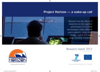 Project Horizon — a wake-up call
Research report 2012
Part EU-funded Project No. FP7 234000www.project-horizon.eu
with the cooperation of
Research into the effects of
sleepiness on the cognitive
performance of maritime
watchkeepers under different
watch patterns, using ships’
bridge, engine and liquid
cargo handling simulators.
8022 NAU014 Horizon Report GB.indd 18022 NAU014 Horizon Report GB.indd 1 04/05/2012 09:0004/05/2012 09:00
 