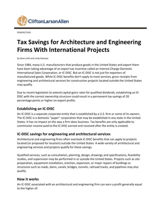 PERSPECTIVES
Tax Savings for Architecture and Engineering
Firms With International Projects
by Dave Leith and Lindy Kanavas
Since 1984, many U.S. manufacturers that produce goods in the United States and export them
have been taking advantage of an export tax incentive called an Interest Charge-Domestic
International Sales Corporation, or IC-DISC. But an IC-DISC is not just for exporters of
manufactured goods. While IC-DISC benefits don’t apply to most services, gross receipts from
engineering and architectural services for construction projects located outside the United States
may qualify.
Due to recent legislation to extend capital gains rates for qualified dividends, establishing an IC-
DISC with the correct ownership structure could result in a permanent tax savings of 20
percentage points or higher on export profits.
Establishing an IC-DISC
An IC-DISC is a separate corporate entity that is established by a U.S. firm or some of its owners.
The IC-DISC is a domestic “paper” corporation that may be established in any state in the United
States. It has no impact on the way a firm does business. Tax benefits are only applicable to
commission income paid to the IC-DISC earned and received after the entity is created.
IC-DISC savings for engineering and architectural services
Architectural and engineering firms often overlook IC-DISC benefits that can apply to projects
located (or proposed for location) outside the United States. A wide variety of architectural and
engineering services and projects qualify for these savings.
Qualified services, such as consultation, planning, design, drawings and specifications, feasibility
studies, and supervision may be performed in or outside the United States. Projects such as site
preparation, equipment installation, erection, expansion, or major repairs of buildings or
structures such as roads, dams, canals, bridges, tunnels, railroad tracks, and pipelines may also
qualify.
How it works
An IC-DISC associated with an architectural and engineering firm can earn a profit generally equal
to the higher of:
 