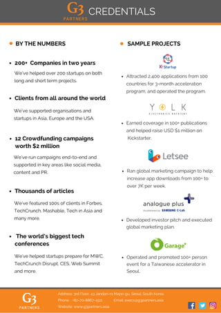 200+ Companies in two years
SAMPLE PROJECTSBY THE NUMBERS
Thousands of articles
The world’s biggest tech
conferences
We’ve supported organisations and
startups in Asia, Europe and the USA.
CREDENTIALS
Clients from all around the world
We’ve helped over 200 startups on both
long and short term projects.
We've run campaigns end-to-end and
supported in key areas like social media,
content and PR.
We’ve featured 100s of clients in Forbes,
TechCrunch, Mashable, Tech in Asia and
many more.
We've helped startups prepare for MWC,
TechCrunch Disrupt, CES, Web Summit
and more.
12 Crowdfunding campaigns
worth $2 million
Address: 3rd Floor, 43 Jandari-ro Mapo-gu, Seoul, South Korea
Phone: +82-70-8867-1511 Email: execs@g3partners.asia
Website: www.g3partners.asia
Attracted 2,400 applications from 100
countries for 3-month acceleration
program, and operated the program.
Developed investor pitch and executed
global marketing plan.
Operated and promoted 100+ person
event for a Taiwanese accelerator in
Seoul.
Earned coverage in 100+ publications
and helped raise USD $1 million on
Kickstarter.
Ran global marketing campaign to help
increase app downloads from 100+ to
over 7K per week.
 