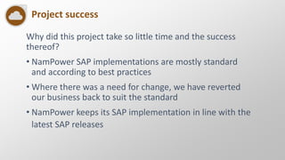 Project success
Why did this project take so little time and the success
thereof?
• NamPower SAP implementations are mostly standard
and according to best practices
• Where there was a need for change, we have reverted
our business back to suit the standard
• NamPower keeps its SAP implementation in line with the
latest SAP releases
 
