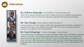 Interviews
Mr. O’Brien Hekandjo- Chief Officer, Technical Services
“SAP Fiori is a great innovation from SAP, it allows me to do my releases and approvals
from anywhere using my iPad, thus improving productivity and business processes”
Mr. David Magongo – Senior Manager, Transmission
“It has always been a challenge to execute some tasks while away in the field as corporate
network is required. I still remember those days when I used to drive to the office just to
approve leave or do releases. With SAP Fiori, I can do the approvals and releases even
when I am out of office as long as my iPhone is with me. Most of the Engineering Services
supervisors have also shared their sentiments about SAP Fiori that it really lightened their
burdens”
Mr. Nico Hough- Chief System Administrator, IT
“I move around a lot, and to approve thinks like leave and trips was always a hassle as it
required me to logon to my notebook, Now with SAP Foiri I can do my approvals from
anywhere, very quickly, and it is user friendly”
 