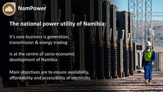 NamPower
The national power utility of Namibia:
It’s core business is generation,
transmission & energy trading
Is at the centre of socio-economic
development of Namibia
Main objectives are to ensure availability,
affordability and accessibility of electricity
 