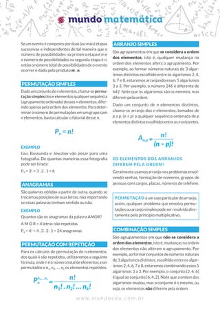 Seumeventoécompostoporduas(oumais)etapas
sucessivas e independentes de tal maneira que o
número de possibilidades na primeira etapa é m e
o número de possibilidades na segunda etapa é n,
entãoonúmerototaldepossibilidadesdeoevento
ocorrer é dado pelo produto m . n.
PERMUTAÇÃO SIMPLES
Dadoumconjuntodenelementos,chama-sepermu-
taçãosimplesdosn elementosqualquersequência
(agrupamentoordenado)dessesnelementos,difer-
indoapenaspelaordemdoselementos.Paradeter-
minaronúmerodepermutaçõesemumgrupocom
n elementos, basta calcular o fatorial desse n.
EXEMPLO
Gui, Bussunda e JowJow vão posar para uma
fotografia. De quantas maneiras essa fotografia
pode ser tirada:
P3 = 3! = 3 . 2 . 1 = 6
ANAGRAMAS
São palavras obtidas a partir de outra, quando se
trocam as posições de suas letras, não importando
se essas palavras tenham sentido ou não.
EXEMPLO
Quantos são os anagramas da palavra AMOR?
A M O R = 4 letras não repetidas
P4 = 4! = 4 . 3 . 2 . 1 = 24 anagramas
PERMUTAÇÃO COM REPETIÇÃO
Para os cálculos de permutação de n elementos,
dos quais k são repetidos, utilizaremos a seguinte
fórmula,ondenéonúmerototaldeelementosaser
permutados e n1, n2, …, nk os elementos repetidos.
ARRANJO SIMPLES
São agrupamentos em que se considera a ordem
dos elementos, isto é, qualquer mudança na
ordem dos elementos altera o agrupamento. Por
exemplo, ao formar números naturais de 3 algar-
ismos distintos escolhido entre os algarismos 2, 4,
6, 7 e 8, estaremos arranjando esses 5 algarismos
3 a 3. Por exemplo, o número 246 é diferente de
642. Note que os algarismos são os mesmos, mas
diferem pela ordem.
Dado um conjunto de n elementos distintos,
chama-se arranjo dos n elementos, tomados de
p a p, (n ≥ p) a qualquer sequência ordenada de p
elementosdistintosescolhidosentreosnexistentes.
OS ELEMENTOS DOS ARRANJOS
DIFEREM PELA ORDEM!
Geralmente usamos arranjo nos problemas envol-
vendo senhas, formação de números, grupos de
pessoas com cargos, placas, números de telefone.
PERMUTAÇÃO éumcasoparticulardoarranjo,
assim, qualquer problema que envolva permu-
taçõesouarranjosimplespodeserresolvidodire-
tamente pelo princípio multiplicativo.
COMBINAÇÃO SIMPLES
São agrupamentos em que não se considera a
ordem dos elementos, isto é, mudanças na ordem
dos elementos não alteram o agrupamento. Por
exemplo,aoformarconjuntosdenúmerosnaturais
de 3 algarismos distintos, escolhido entre os algar-
ismos 2, 4, 6, 7 e 8, estaremos combinando esses 5
algarismos 3 a 3. Por exemplo, o conjunto {2, 4, 6}
é igual ao conjunto {6, 4, 2}. Note que a ordem dos
algarismos mudou, mas o conjunto é o mesmo, ou
seja, os elementos não diferem pela ordem.
Pn = n!
Pn
n1,…nk n!
n1! . n2! … nk!
An,p
n!
(n – p)!
 