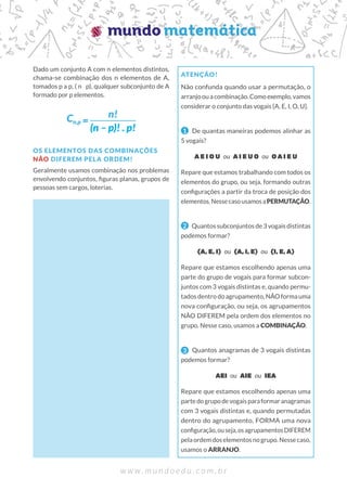 Dado um conjunto A com n elementos distintos,
chama-se combinação dos n elementos de A,
tomados p a p, ( n p), qualquer subconjunto de A
formado por p elementos.
OS ELEMENTOS DAS COMBINAÇÕES
NÃO DIFEREM PELA ORDEM!
Geralmente usamos combinação nos problemas
envolvendo conjuntos, figuras planas, grupos de
pessoas sem cargos, loterias.
ATENÇÃO!
Não confunda quando usar a permutação, o
arranjo ou a combinação. Como exemplo, vamos
considerar o conjunto das vogais {A, E, I, O, U}.
1 De quantas maneiras podemos alinhar as
5 vogais?
A E I O U ou A I E U O ou O A I E U
Repare que estamos trabalhando com todos os
elementos do grupo, ou seja, formando outras
configurações a partir da troca de posição dos
elementos.NessecasousamosaPERMUTAÇÃO.
2 Quantos subconjuntos de 3 vogais distintas
podemos formar?
{A, E, I} ou {A, I, E} ou {I, E, A}
Repare que estamos escolhendo apenas uma
parte do grupo de vogais para formar subcon-
juntos com 3 vogais distintas e, quando permu-
tados dentro do agrupamento, NÃO forma uma
nova configuração, ou seja, os agrupamentos
NÃO DIFEREM pela ordem dos elementos no
grupo. Nesse caso, usamos a COMBINAÇÃO.
3 Quantos anagramas de 3 vogais distintas
podemos formar?
AEI ou AIE ou IEA
Repare que estamos escolhendo apenas uma
partedogrupodevogaisparaformaranagramas
com 3 vogais distintas e, quando permutadas
dentro do agrupamento, FORMA uma nova
configuração,ouseja,osagrupamentosDIFEREM
pelaordemdoselementosnogrupo.Nessecaso,
usamos o ARRANJO.
Cn,p
n!
(n – p)! . p!
 