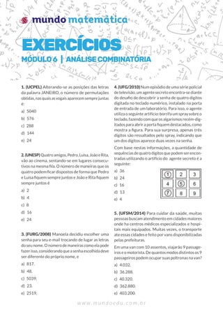 1. (UCPEL) Alterando-se as posições das letras
da palavra JANEIRO, o número de permutações
obtidas,nasquaisasvogaisaparecemsemprejuntas
é:
a) 5040
b) 576
c) 288
d) 144
e) 24
2.(UNESP)Quatroamigos,Pedro,Luísa,JoãoeRita,
vão ao cinema, sentando-se em lugares consecu-
tivos na mesma fila. O número de maneiras que os
quatro podem ficar dispostos de forma que Pedro
e Luísa fiquem sempre juntos e João e Rita fiquem
sempre juntos é
a) 2
b) 4
c) 8
d) 16
e) 24
3. (FURG/2008) Manoela decidiu escolher uma
senha para seu e-mail trocando de lugar as letras
doseunome.Onúmerodemaneirascomoelapode
fazerisso,considerandoqueasenhaescolhidadeve
ser diferente do próprio nome, e
a) 817.
b) 48.
c) 5039.
d) 23.
e) 2519.
4. (UFG/2010) Num episódio de uma série policial
detelevisão,umagentesecretoencontra-sediante
do desafio de descobrir a senha de quatro dígitos
digitada no teclado numérico, instalado na porta
de entrada de um laboratório. Para isso, o agente
utilizaoseguinteartifício:borrifaumspraysobreo
teclado,fazendocomqueosalgarismosrecém-dig-
itados para abrir a porta fiquem destacados, como
mostra a figura. Para sua surpresa, apenas três
dígitos são ressaltados pelo spray, indicando que
um dos dígitos aparece duas vezes na senha.
Com base nestas informações, a quantidade de
sequênciasdequatrodígitosquepodemserencon-
tradas utilizando o artifício do agente secreto é a
seguinte:
a) 36
b) 24
c) 16
d) 13
e) 4
5. (UFSM/2014) Para cuidar da saúde, muitas
pessoas buscam atendimento em cidades maiores
onde ha centros médicos especializados e hospi-
tais mais equipados. Muitas vezes, o transporte
ate essas cidades e feito por vans disponibilizadas
pelas prefeituras.
Em uma van com 10 assentos, viajarão 9 passage-
iroseomotorista.Dequantosmodosdistintosos9
passageiros podem ocupar suas poltronas na van?
a) 4.032.
b) 36.288.
c) 40.320.
d) 362.880.
e) 403.200.
EXERCÍCIOS
MÓDULO6 | ANÁLISECOMBINATÓRIA
 