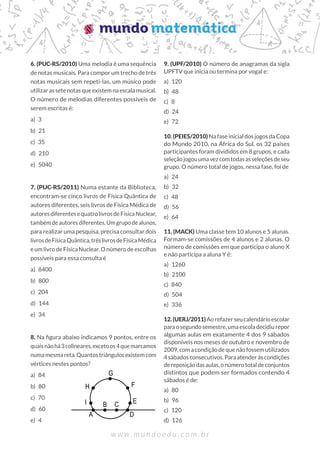 6. (PUC-RS/2010) Uma melodia é uma sequência
de notas musicais. Para compor um trecho de três
notas musicais sem repeti-las, um músico pode
utilizarassetenotasqueexistemnaescalamusical.
O número de melodias diferentes possíveis de
serem escritas é:
a) 3
b) 21
c) 35
d) 210
e) 5040
7. (PUC-RS/2011) Numa estante da Biblioteca,
encontram-se cinco livros de Física Quântica de
autores diferentes, seis livros de Física Médica de
autoresdiferentesequatrolivrosdeFísicaNuclear,
tambémdeautoresdiferentes.Umgrupodealunos,
para realizar uma pesquisa, precisa consultar dois
livrosdeFísicaQuântica,trêslivrosdeFísicaMédica
e um livro de Física Nuclear. O número de escolhas
possíveis para essa consulta é
a) 8400
b) 800
c) 204
d) 144
e) 34
8. Na figura abaixo indicamos 9 pontos, entre os
quaisnãohá3colineares,excetoos4quemarcamos
numamesmareta.Quantostriângulosexistemcom
vértices nestes pontos?
a) 84
b) 80
c) 70
d) 60
e) 4
9. (UPF/2010) O número de anagramas da sigla
UPFTV que inicia ou termina por vogal e:
a) 120
b) 48
c) 8
d) 24
e) 72
10. (PEIES/2010) Na fase inicial dos jogos da Copa
do Mundo 2010, na África do Sul, os 32 países
participantes foram divididos em 8 grupos, e cada
seleçãojogouumavezcomtodasasseleçõesdeseu
grupo. O número total de jogos, nessa fase, foi de
a) 24
b) 32
c) 48
d) 56
e) 64
11. (MACK) Uma classe tem 10 alunos e 5 alunas.
Formam-se comissões de 4 alunos e 2 alunas. O
número de comissões em que participa o aluno X
e não participa a aluna Y é:
a) 1260
b) 2100
c) 840
d) 504
e) 336
12.(UERJ/2011)Aorefazerseucalendárioescolar
paraosegundosemestre,umaescoladecidiurepor
algumas aulas em exatamente 4 dos 9 sábados
disponíveis nos meses de outubro e novembro de
2009,comacondiçãodequenãofossemutilizados
4sábadosconsecutivos.Paraatenderàscondições
dereposiçãodasaulas,onúmerototaldeconjuntos
distintos que podem ser formados contendo 4
sábados é de:
a) 80
b) 96
c) 120
d) 126
G
F
E
D
A
I
H
B C
 