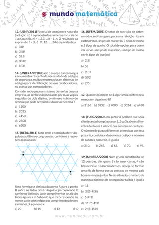 13. (UENP/2011) Fatorial de um número natural n
(notação n!) é o produto dos números naturais de
1 a n, ou seja, n! = 1.2.3. ...(n – 1).n. O resultado da
expressão E = 3 . 6 . 9 . 12 . ... . 24 é equivalente a:
a) 3.8!
b) 3!.8!
c) 38.8
d) 38.8!
e) 8³.3!
14. (UNIFRA/2010) Dado o avanço da tecnologia
e o aumento crescente da necessidade de códigos
de segurança, muitas empresas usam sistemas de
códigos para identificação de seus colaboradores,
no acesso aos computadores.
Considerando que, num sistema de senhas de uma
empresa, as senhas são indicadas por duas vogais
seguidas de dois dígitos, o número máximo de
senhas que pode ser produzido nesse sistema é
a) 1500
b) 2025
c) 2450
d) 2500
e) 6500
15. (UERJ/2011) Uma rede é formada de triân-
gulos equiláteros congruentes, conforme a repre-
sentação abaixo:
Uma formiga se desloca do ponto A para o ponto
B sobre os lados dos triângulos, percorrendo X
caminhos distintos, cujos comprimentos totais são
todos iguais a d. Sabendo que d corresponde ao
menorvalorpossívelparaoscomprimentosdesses
caminhos, X equivale a:
a) 20		 b) 15		 c) 12		 d)10
16. (UFSM/2008) O setor de nutrição de deter-
minada cantina sugere, para uma refeição rica em
carboidratos,4tiposdemacarrão,3tiposdemolho
e 5 tipos de queijo. O total de opções para quem
vai servir um tipo de macarrão, um tipo de molho
e três tipos de queijo é
a) 2.5!
b) 5!
c) (5!)2
d) 5!/2
e) 2/5!
17. Quantosnúmerosde4algarismoscontêmpelo
menos um algarismo 8?
a) 3168 b) 5832 c) 9000 d) 3024 e) 6480
18. (FURG/2006) Uma pizzaria permite que seus
clientesescolhampizzascom1,2ou3saboresdifer-
entesdentreos7saboresqueconstamnocardápio.
O número de pizzas diferentes oferecidas por essa
pizzaria, considerando somente os tipos e número
de sabores possíveis, é igual a
a) 210.  b) 269.  c) 63.  d) 70.  e) 98.
19. (UNIFRA/2008) Num grupo constituído de
12 pessoas, das quais 5 são americanas, 4 são
brasileiras e 3 são canadenses, deseja-se formar
uma fila de forma que as pessoas do mesmo país
fiquemsemprejuntas.Nessasituação,onúmerode
maneiras distintas de se organizar tal fila é igual a
a) 11!
b) 3!(5!4!3!)
c) 5!4!3!
d) 11!/5!4!3!
e) 2!(5!4!3!)
 