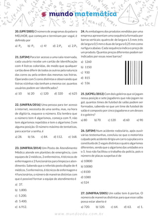 20.(UPF/2005)Onúmerodeanagramasdapalavra
MELHOR, que começam e terminam por vogal, é
definido por
a) P6  b) P5  c) 4!  d) 2.P6  e) 2.P4
21. (UFSM) Para ter acesso a uma sala reservada,
cada usuário recebe um cartão de identificação
com 4 listras coloridas, de modo que qualquer
cartãodevediferirdetodososoutrospelanatureza
das cores ou pela ordem das mesmas nas listras.
Operando com 5 cores distintas e observando que
listras vizinhas não tenham a mesma cor, quantos
usuários podem ser identificados?
a) 10  b) 20  c) 120  d) 320  e) 625
22. (UNIFRA/2016) Uma pessoa para ter acesso
à internet, necessita de uma senha, mas, na hora
de digitá-la, esquece o número. Ela lembra que
o número tem 4 algarismos, começa com 9, não
tem algarismos repetidos e tem o algarismo 3 em
alguma posição. O número máximo de tentativas,
para acertar a senha, é
a) 28.  b) 56.  c) 84.  d) 112.  e) 168.
23. (UNIFRA/2014) Um Posto de Atendimento
Médico atende em plantões de emergência, com
equipes de 2 médicos, 2 enfermeiros, 4 técnicos de
enfermagem e 2 funcionários para limpeza e aten-
dimento.Sabendoqueoreferidopostodispõede4
médicos,5enfermeiros,6técnicosdeenfermageme
4funcionários,onúmerodemaneirasdistintascom
que é possível formar a equipe de atendimento é
a) 37.
b) 1.800.
c) 5.200.
d) 5.400.
e) 6.912.
24.Asembalagensdosprodutosvendidosporuma
empresa apresentam uma sequência formada por
barras verticais: quatro de de largura 1,5 mm; três
de largura 0,5 mm e duas de largura 0,25 mm como
na figura abaixo. Cada sequência indica o preço de
umproduto.Quantospreçosdiferentespodemser
indicados por essas nove barras?
a) 1260
b) 1150
c) 930
d) 815
e) 536
25. (UCPEL/2012)Com dois goleiros que só jogam
nessa posição e sete jogadores que não jogam no
gol, quantos times de futebol de salão podem ser
formados, sabendo-se que um time de futebol de
salão é composto por cinco jogadores e um desses
é o goleiro?
a) 80   b) 70   
c) 120   
d) 60   
e) 90
26. (UFSM) Num acidente rodoviário, após ouvir
várias testemunhas, concluiu-se que o motorista
culpadopeloacidentedirigiaumcarrocujaplacaera
constituídade2vogaisdistintasequatroalgarismos
diferentes,sendoqueoalgarismodasunidadesera
o 5. Isso não facilitou o trabalho da polícia, pois o
número de placas suspeitas é de
a) 10800
b) 10080
c) 8100
d) 1080
e) 524
27. (UNIFRA/2005) Um salão tem 6 portas. O
número de maneiras distintas para que esse salão
possa estar aberto é
a) 720.  b) 120.  c) 64.  d) 63.  e) 1.
 