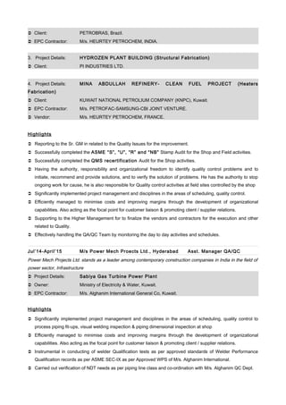  Client: PETROBRAS, Brazil.
 EPC Contractor: M/s. HEURTEY PETROCHEM, INDIA.
3. Project Details: HYDROZEN PLANT BUILDING (Structural Fabrication)
 Client: PI INDUSTRIES LTD.
4. Project Details: MINA ABDULLAH REFINERY- CLEAN FUEL PROJECT (Heaters
Fabrication)
 Client: KUWAIT NATIONAL PETROLIUM COMPANY (KNPC), Kuwait.
 EPC Contractor: M/s. PETROFAC-SAMSUNG-CBI JOINT VENTURE.
 Vendor: M/s. HEURTEY PETROCHEM, FRANCE.
Highlights
 Reporting to the Sr. GM in related to the Quality Issues for the improvement.
 Successfully completed the ASME “S”, “U”, “R” and “NB” Stamp Audit for the Shop and Field activities.
 Successfully completed the QMS recertification Audit for the Shop activities.
 Having the authority, responsibility and organizational freedom to identify quality control problems and to
initiate, recommend and provide solutions, and to verify the solution of problems. He has the authority to stop
ongoing work for cause, he is also responsible for Quality control activities at field sites controlled by the shop
 Significantly implemented project management and disciplines in the areas of scheduling, quality control.
 Efficiently managed to minimise costs and improving margins through the development of organizational
capabilities. Also acting as the focal point for customer liaison & promoting client / supplier relations.
 Supporting to the Higher Management for to finalize the vendors and contractors for the execution and other
related to Quality.
 Effectively handling the QA/QC Team by monitoring the day to day activities and schedules.
Jul’14-April’15 M/s Power Mech Proects Ltd., Hyderabad Asst. Manager QA/QC
Power Mech Projects Ltd. stands as a leader among contemporary construction companies in India in the field of
power sector, Infrastructure
 Project Details: Sabiya Gas Turbine Power Plant
 Owner: Ministry of Electricity & Water, Kuwait.
 EPC Contractor: M/s. Alghanim International General Co, Kuwait.
Highlights
 Significantly implemented project management and disciplines in the areas of scheduling, quality control to
process piping fit-ups, visual welding inspection & piping dimensional inspection at shop
 Efficiently managed to minimise costs and improving margins through the development of organizational
capabilities. Also acting as the focal point for customer liaison & promoting client / supplier relations.
 Instrumental in conducting of welder Qualification tests as per approved standards of Welder Performance
Qualification records as per ASME SEC-IX as per Approved WPS of M/s. Alghanim International.
 Carried out verification of NDT needs as per piping line class and co-ordination with M/s. Alghanim QC Dept.
 