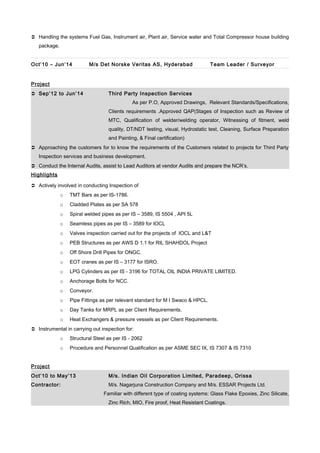  Handling the systems Fuel Gas, Instrument air, Plant air, Service water and Total Compressor house building
package.
Oct’10 – Jun’14 M/s Det Norske Veritas AS, Hyderabad Team Leader / Surveyor
Project
 Sep’12 to Jun’14 Third Party Inspection Services
As per P.O, Approved Drawings, Relevant Standards/Specifications,
Clients requirements .Approved QAP(Stages of Inspection such as Review of
MTC, Qualification of welder/welding operator, Witnessing of fitment, weld
quality, DT/NDT testing, visual, Hydrostatic test, Cleaning, Surface Preparation
and Painting, & Final certification)
 Approaching the customers for to know the requirements of the Customers related to projects for Third Party
Inspection services and business development.
 Conduct the Internal Audits, assist to Lead Auditors at vendor Audits and prepare the NCR’s.
Highlights
 Actively involved in conducting Inspection of
o TMT Bars as per IS-1786.
o Cladded Plates as per SA 578
o Spiral welded pipes as per IS – 3589, IS 5504 , API 5L
o Seamless pipes as per IS – 3589 for IOCL
o Valves inspection carried out for the projects of IOCL and L&T
o PEB Structures as per AWS D 1.1 for RIL SHAHDOL Project
o Off Shore Drill Pipes for ONGC.
o EOT cranes as per IS – 3177 for ISRO.
o LPG Cylinders as per IS - 3196 for TOTAL OIL INDIA PRIVATE LIMITED.
o Anchorage Bolts for NCC.
o Conveyor.
o Pipe Fittings as per relevant standard for M I Swaco & HPCL.
o Day Tanks for MRPL as per Client Requirements.
o Heat Exchangers & pressure vessels as per Client Requirements.
 Instrumental in carrying out inspection for:
o Structural Steel as per IS - 2062
o Procedure and Personnel Qualification as per ASME SEC IX, IS 7307 & IS 7310
Project
Oct’10 to May’13 M/s. Indian Oil Corporation Limited, Paradeep, Orissa
Contractor: M/s. Nagarjuna Construction Company and M/s. ESSAR Projects Ltd.
Familiar with different type of coating systems: Glass Flake Epoxies, Zinc Silicate,
Zinc Rich, MIO, Fire proof, Heat Resistant Coatings.
 