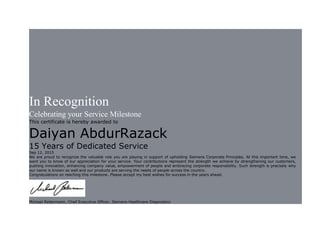 In Recognition
Celebrating your Service Milestone
This certificate is hereby awarded to
Daiyan AbdurRazack
15 Years of Dedicated Service
Sep 12, 2015
We are proud to recognize the valuable role you are playing in support of upholding Siemens Corporate Principles. At this important time, we
want you to know of our appreciation for your service. Your contributions represent the strength we achieve by strengthening our customers,
pushing innovation, enhancing company value, empowerment of people and embracing corporate responsibility. Such strength is precisely why
our name is known so well and our products are serving the needs of people across the country.
Congratulations on reaching this milestone. Please accept my best wishes for success in the years ahead.
Michael Reitermann, Chief Executive Officer, Siemens Healthcare Diagnostics
 