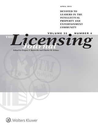 APRIL 2015 T h e L i c e n s i n g J o u r n a l 1
APRIL 2015
DEVOTED TO
LEADERS IN THE
INTELLECTUAL
PROPERTY AND
ENTERTAINMENT
COMMUNITY
V O L U M E 3 5 N U M B E R 4
LicensingTHE
JournalEdited by Gregory J. Battersby and Charles W. Grimes
 