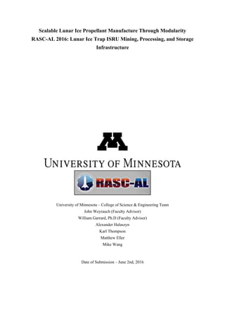 Scalable Lunar Ice Propellant Manufacture Through Modularity
RASC-AL 2016: Lunar Ice Trap ISRU Mining, Processing, and Storage
Infrastructure
University of Minnesota – College of Science & Engineering Team
John Weyrauch (Faculty Advisor)
William Garrard, Ph.D (Faculty Advisor)
Alexander Halaszyn
Karl Thompson
Matthew Eller
Mike Wang
Date of Submission – June 2nd, 2016
 